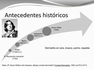 Nater JP. Oscar Wilde's skin disease: allergic contact dermatitis? Contact Dermatitis. 1992 Jul;27(1):47-9.
Antecedentes históricos
Dermatitis en cara, brazos, pecho, espalda
Revolución Industrial
(1750)
Willan
(1798 D.C.)
Bazin
(1862 D.C.)
Jadassohn
(1895 D.C.)
Oscar Wilde
(1900)
 