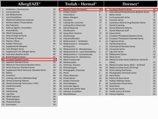Dormer®
1. European Baseline Series
2. International Comprehensive Baseline Series
3. Bakery Series
4. Corticoesteroids Series
5. Cosmetic Series
6. Cutaneous Adverse Drug Reaction Series
7. Dental Screening
8. Dental Materials Patients
9. Dental Materials Staff
10. Epoxy Series
11. European Photopatch Baseline Series
12. European Photopatch Extended Series
13. Fragrance Series
14. Hairdressing Series
15. International Standard Series
16. Isocyanate Series
17. Leg Ulcer Series
18. Medicament Series
19. Metal Series
20. (Meth) Acrylate Series [Adhesives Dental &
Other]
21. (Meth) Acrylate Series [Nails – Artificial]
22. (Meth) Acrylate Series [Printing]
23. Oil & Cooling Fluid Series
24. Photographic Chemicals Series
25. Plant Series
26. Plastics & Glues Series
27. Rubber Additives Series
28. Scandinavian Photo Patch
29. Shoe Series
30. Sunscreen Series
31. Textile Colours & Finish
32. Various Haptens
28
80
19
9
56
29
31
24
10
14
19
33
42
28
21
7
27
14
43
15
13
24
35
16
14
25
26
20
23
20
33
65
Trolab – Hermal®
1. Baseline Series (European)
2. Irritant control
3. Antioxidants
4. Bakery Allergens
5. Cosmetics
6. Cutting Oils I (current)
7. Cutting Oils II (historical)
8. Dental Materials
9. Disinfectants
10. Epoxy Resin Systems
11. Hairdressing
12. Industrial Biocides
13. Medicaments I - Antibiotics
14. Medicaments II - Antiseptics,
Antimycotics
15. Medicaments III - Miscellaneous
16. Medicaments IV - Local Anaesthetics
17. Medicaments V - Corticosteroids
18. Medicaments VI - Ophthalmics
19. Metal Compounds
20. Methacrylates
21. Perfumes, Flavours
22. Photoallergens
23. Photographic Chemicals
24. Plants
25. Plastic Materials
26. Preservatives
27. Rubber Chemicals
28. Shoe Allergens
29. Sunscreen Agents
30. Textile and Leather Dyes
31. Vehicles, Emulsifiers
32. Miscellaneous
28
1
6
14
14
27
11
20
6
12
9
15
9
5
5
5
7
5
7
9
45
16
14
2
12
22
18
8
9
13
9
5
AllergEAZE®
1. Antibiotics / Antimycotics
2. Corticosteroids
3. Eye Medicaments
4. Local Anesthetics
5. Medicinal Substances (various)
6. Antimicrobials / Preservatives
7. Dye Colorants
8. External Agents / Emulsifiers
9. Food Aditives
10. Metal Compounds
11. Natural Origin & Plants
12. Perfumes & Flavors
13. Plastics / Glues
14. Rubber Chemicals
15. Supplemental Allergens
16. Core Allergen Series
17. Supplement Core Allergen Series
18. Australian Baseline Series
19. British Baseline Series
20. European Baseline Series
21. Japanese Standard Series
22. Minimum International Baseline Series
23. North American Standard Series
24. Supplement North American Standard Series
25. Bakery
26. Cosmetics
27. Cooling Lubricants (Metalworking)
28. Dental Screening Patients
29. Dental Screening Technicians / HCPs
30. Eyelid Dermatitis
31. Footwear
32. Hairdressing
33. Leg Ulcer
34. Metal Implants
35. Photoallergens
36. Photochemicals
37. Sunscreens
24
21
25
11
31
74
26
34
22
53
21
57
55
36
3
80
50
60
41
28
24
32
70
42
20
64
40
29
25
30
30
33
34
29
26
19
10
 