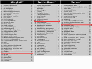 Dormer®
1. European Baseline Series
2. International Comprehensive Baseline Series
3. Bakery Series
4. Corticoesteroids Series
5. Cosmetic Series
6. Cutaneous Adverse Drug Reaction Series
7. Dental Screening
8. Dental Materials Patients
9. Dental Materials Staff
10. Epoxy Series
11. European Photopatch Baseline Series
12. European Photopatch Extended Series
13. Fragrance Series
14. Hairdressing Series
15. International Standard Series
16. Isocyanate Series
17. Leg Ulcer Series
18. Medicament Series
19. Metal Series
20. (Meth) Acrylate Series [Adhesives Dental &
Other]
21. (Meth) Acrylate Series [Nails – Artificial]
22. (Meth) Acrylate Series [Printing]
23. Oil & Cooling Fluid Series
24. Photographic Chemicals Series
25. Plant Series
26. Plastics & Glues Series
27. Rubber Additives Series
28. Scandinavian Photo Patch
29. Shoe Series
30. Sunscreen Series
31. Textile Colours & Finish
32. Various Haptens
28
80
19
9
56
29
31
24
10
14
19
33
42
28
21
7
27
14
43
15
13
24
35
16
14
25
26
20
23
20
33
65
Trolab – Hermal®
1. Baseline Series (European)
2. Irritant control
3. Antioxidants
4. Bakery Allergens
5. Cosmetics
6. Cutting Oils I (current)
7. Cutting Oils II (historical)
8. Dental Materials
9. Disinfectants
10. Epoxy Resin Systems
11. Hairdressing
12. Industrial Biocides
13. Medicaments I - Antibiotics
14. Medicaments II - Antiseptics,
Antimycotics
15. Medicaments III - Miscellaneous
16. Medicaments IV - Local Anaesthetics
17. Medicaments V - Corticosteroids
18. Medicaments VI - Ophthalmics
19. Metal Compounds
20. Methacrylates
21. Perfumes, Flavours
22. Photoallergens
23. Photographic Chemicals
24. Plants
25. Plastic Materials
26. Preservatives
27. Rubber Chemicals
28. Shoe Allergens
29. Sunscreen Agents
30. Textile and Leather Dyes
31. Vehicles, Emulsifiers
32. Miscellaneous
28
1
6
14
14
27
11
20
6
12
9
15
9
5
5
5
7
5
7
9
45
16
14
2
12
22
18
8
9
13
9
5
AllergEAZE®
1. Antibiotics / Antimycotics
2. Corticosteroids
3. Eye Medicaments
4. Local Anesthetics
5. Medicinal Substances (various)
6. Antimicrobials / Preservatives
7. Dye Colorants
8. External Agents / Emulsifiers
9. Food Aditives
10. Metal Compounds
11. Natural Origin & Plants
12. Perfumes & Flavors
13. Plastics / Glues
14. Rubber Chemicals
15. Supplemental Allergens
16. Core Allergen Series
17. Supplement Core Allergen Series
18. Australian Baseline Series
19. British Baseline Series
20. European Baseline Series
21. Japanese Standard Series
22. Minimum International Baseline Series
23. North American Standard Series
24. Supplement North American Standard Series
25. Bakery
26. Cosmetics
27. Cooling Lubricants (Metalworking)
28. Dental Screening Patients
29. Dental Screening Technicians / HCPs
30. Eyelid Dermatitis
31. Footwear
32. Hairdressing
33. Leg Ulcer
34. Metal Implants
35. Photoallergens
36. Photochemicals
37. Sunscreens
24
21
25
11
31
74
26
34
22
53
21
57
55
36
3
80
50
60
41
28
24
32
70
42
20
64
40
29
25
30
30
33
34
29
26
19
10
 