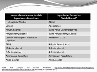 Nomenclatura Internacional de
Ingredientes Cosméticos
Ingredientes Cosméticos
Trolab-Hermal®
Hydroabietyl Alcohol Abitol
Lanolin Adeps lanae
Amyl Cinnamal alpha-Amyl-Cinnamaldehyde
Amylcinnamyl alcohol alpha-Amylcinnamyl Alcohol
Lanolin alcohol (and) Parafinum
Liquidum
Amerchol® L 101
PABA 4-Aminobenzoic Acid
M-Aminophenol 3-Aminophenol
P-Aminophenol 4-Aminophenol
Ammonium Persulfate Ammonium Persulphate
Anise alcohol Ansyl Alcohol
Patch Test Allergens and Devices. TROLAB®. http://www.almirall.de/al/dermatologie/dermatologische-
produkte/epicutantest/TROLAB-brochure.pdf (accessed 24 September 2013)
 