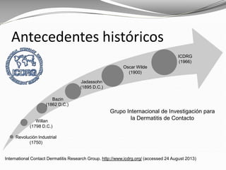 Antecedentes históricos
Grupo Internacional de Investigación para
la Dermatitis de Contacto
Revolución Industrial
(1750)
Willan
(1798 D.C.)
Bazin
(1862 D.C.)
Jadassohn
(1895 D.C.)
Oscar Wilde
(1900)
ICDRG
(1966)
International Contact Dermatitis Research Group. http://www.icdrg.org/ (accessed 24 August 2013)
 