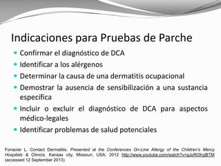 Indicaciones para Pruebas de Parche
 Confirmar el diagnóstico de DCA
 Identificar a los alérgenos
 Determinar la causa de una dermatitis ocupacional
 Demostrar la ausencia de sensibilización a una sustancia
específica
 Incluir o excluir el diagnóstico de DCA para aspectos
médico-legales
 Identificar problemas de salud potenciales
Fonacier L. Contact Dermatitis. Presented at the Conferences On-Line Allergy of the Children’s Mercy
Hospitals & Clinicis. Kansas city, Missouri, USA. 2012 http://www.youtube.com/watch?v=gJoROhyjBTM
(accessed 12 September 2013)
 