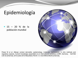 Epidemiología
Peiser M et al. Allergic contact dermatitis: epidemiology, molecular mechanisms, in vitro methods and
regulatory aspects. Current knowledge assembled at an international workshop at BfR, Germany. Cell Mol
Life Sci [Internet]. 2012 [cited 2012 Mar];69(5):763-81. In: Ovid MEDLINE(R) [Internet].
 15 – 20 % de la
población mundial
 