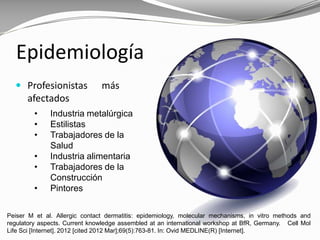 Epidemiología
 Profesionistas más
afectados
• Industria metalúrgica
• Estilistas
• Trabajadores de la
Salud
• Industria alimentaria
• Trabajadores de la
Construcción
• Pintores
Peiser M et al. Allergic contact dermatitis: epidemiology, molecular mechanisms, in vitro methods and
regulatory aspects. Current knowledge assembled at an international workshop at BfR, Germany. Cell Mol
Life Sci [Internet]. 2012 [cited 2012 Mar];69(5):763-81. In: Ovid MEDLINE(R) [Internet].
 