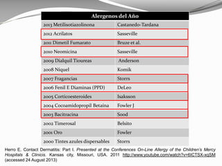 Alergenos del Año
2013 Metilisotiazolinona Castanedo-Tardana
2012 Acrilatos Sasseville
2011 Dimetil Fumarato Bruze et al.
2010 Neomicina Sasseville
2009 Dialquil Tioureas Anderson
2008 Níquel Komik
2007 Fragancias Storrs
2006 Fenil E Diaminas (PPD) DeLeo
2005 Corticoesteroides Isaksson
2004 Cocoamidopropil Betaína Fowler J
2003 Bacitracina Sood
2002 Timerosal Belsito
2001 Oro Fowler
2000 Tintes azules dispersables Storrs
Herro E. Contact Dermatitis: Part I. Presented at the Conferences On-Line Allergy of the Children’s Mercy
Hospitals & Clinicis. Kansas city, Missouri, USA. 2011 http://www.youtube.com/watch?v=6ICTSX-xqSM
(accessed 24 August 2013)
 