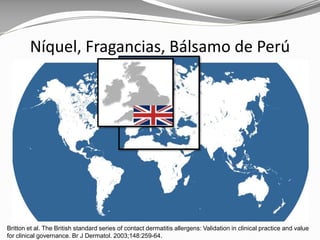 Britton et al. The British standard series of contact dermatitis allergens: Validation in clinical practice and value
for clinical governance. Br J Dermatol. 2003;148:259-64.
Níquel, Fragancias, Bálsamo de Perú
 