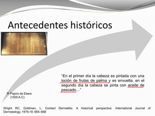 Wright RC, Goldman, L. Contact Dermatitis: A historical perspective. International Journal of
Dermatology, 1979;18: 665–668
Antecedentes históricos
Papiro de Ebers
(1500 A.C)
“En el primer día la cabeza es pintada con una
loción de frutas de palma y es envuelta, en el
segundo día la cabeza se pinta con aceite de
pescado…”
 