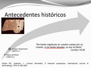 Wright RC, Goldman, L. Contact Dermatitis: A historical perspective. International Journal of
Dermatology, 1979;18: 665–668
Antecedentes históricos
Papiro de Ebers
(1500 A.C)
Antiguo Testamento
(900 A.C.)
“No haréis sajaduras en vuestro cuerpo por un
muerto, ni os haréis tatuajes; yo soy el Señor”
Levítico 19:28
 