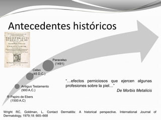Wright RC, Goldman, L. Contact Dermatitis: A historical perspective. International Journal of
Dermatology, 1979;18: 665–668
Antecedentes históricos
Papiro de Ebers
(1500 A.C)
Antiguo Testamento
(900 A.C.)
Celso
(45 D.C.)
Paracelso
(1491)
“…efectos perniciosos que ejercen algunas
profesiones sobre la piel…”
De Morbis Metalicis
 