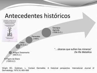 Wright RC, Goldman, L. Contact Dermatitis: A historical perspective. International Journal of
Dermatology, 1979;18: 665–668
Antecedentes históricos
Papiro de Ebers
(1500 A.C)
Antiguo Testamento
(900 A.C.)
Celso
(45 D.C.)
Georgius
Agricola
(1556 D.C.)
Paracelso
(1491)
“…úlceras que sufren los mineros”
De Re Metallica
 