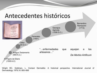 Wright RC, Goldman, L. Contact Dermatitis: A historical perspective. International Journal of
Dermatology, 1979;18: 665–668
Antecedentes históricos
Papiro de Ebers
(1500 A.C)
Antiguo Testamento
(900 A.C.)
Celso
(45 D.C.)
Georgius
Agricola
(1556 D.C.)
Paracelso
(1491)
Bernardino
Ramazzini
(1713)
“…enfermedades que aquejan a los
artesanos…”
De Morbis Artificum
 