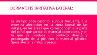 DERMATITIS IRRITATIVA LATERAL:
Es un tipo poco descrito, aunque frecuente, que
muestra afectación en la zona lateral de las
nalgas, en las áreas que corresponden a la parte
del pañal que carece de material absorbente, y en
la que se produce un contacto directo y
prolongado de la piel con el material plástico.
Suele afectar a niños gruesos.
 