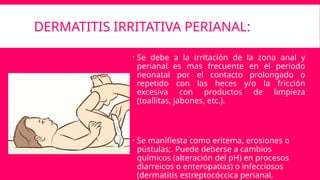 DERMATITIS IRRITATIVA PERIANAL:
 Se debe a la irritación de la zona anal y
perianal es mas frecuente en el periodo
neonatal por el contacto prolongado o
repetido con las heces y/o la fricción
excesiva con productos de limpieza
(toallitas, jabones, etc.).
 Se manifiesta como eritema, erosiones o
pústulas;. Puede deberse a cambios
químicos (alteración del pH) en procesos
diarreicos o enteropatías) o infecciosos
(dermatitis estreptocóccica perianal,
 