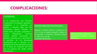 COMPLICACIONES:
CANDIDOSIS.
Es la complicación mas frecuente.
Compromete los pliegues inguinales e
interglúteos y se caracteriza por
pápulas y pústulas sobre una base
eritematosa, intensa, brillante, con
bordes netos, elevados, geográficos y
escama blanquecina; asimismo
lesiones satélites constituidas por
pápulas y pústulas que se presentan en
la periferia. Se ha demostrado
colonización por C albicans en la
dermatitis de la zona del pañal con mas
de 72 horas de evolución (45-75%),
aún en ausencia del cuadro clínico
característico.
IMPÉTIGOSECUNDARIO.
Agregándose pústulas y costras
melicéricas.
GRANULOMA GLÚTEO INFANTIL.
Pápulas y nódulos rojizos o purpúricos de
0.5 a 4 cm, en región perianal y glútea; se
ha asociado a irritación y fricción crónica,
C. albicans y uso de
esteroides fluorinados.
 