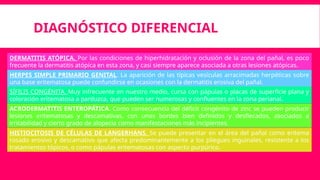 DIAGNÓSTICO DIFERENCIAL
HERPES SIMPLE PRIMARIO GENITAL. La aparición de las típicas vesículas arracimadas herpéticas sobre
una base eritematosa puede confundirse en ocasiones con la dermatitis erosiva del pañal.
DERMATITIS ATÓPICA. Por las condiciones de hiperhidratación y oclusión de la zona del pañal, es poco
frecuente la dermatitis atópica en esta zona, y casi siempre aparece asociada a otras lesiones atópicas.
SÍFILIS CONGÉNITA. Muy infrecuente en nuestro medio, cursa con pápulas o placas de superficie plana y
coloración eritematosa a parduzca, que pueden ser numerosas y confluentes en la zona perianal.
ACRODERMATITIS ENTEROPÁTICA. Como consecuencia del déficit congénito de zinc se pueden producir
lesiones eritematosas y descamativas, con unos bordes bien definidos y desflecados, asociados a
irritabilidad y cierto grado de alopecia como manifestaciones más incipientes.
HISTIOCITOSIS DE CÉLULAS DE LANGERHANS. Se puede presentar en el área del pañal como eritema
rosado erosivo y descamativo que afecta predominantemente a los pliegues inguinales, resistente a los
tratamientos tópicos, o como pápulas eritematosas con aspecto purpúrico.
 