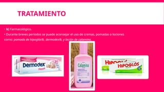TRATAMIENTO
 b) Farmacológico.
• Durante breves períodos se puede aconsejar el uso de cremas, pomadas o lociones
como: pomada de hipoglós®, dermodex®‚ y loción de calamina.
 