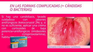EN LAS FORMAS COMPLICADAS (+ CÁNDIDAS
O BACTERIAS)
Si hay una candidiasis, lavado
cuidadoso con jabones
antifúngicos (ketoconazol 2%) y, si
no es suficiente, aplicar una crema
con corticoides de baja
potencia+antifúngicos (imidazoles
o ciclopiroxolamina),
habitualmente 4-5 días.
Dermatitis irritativa severa +candidiasis.
 
