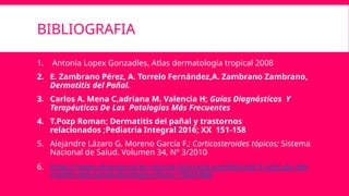 BIBLIOGRAFIA
1. Antonia Lopex Gonzadles, Atlas dermatología tropical 2008
2. E. Zambrano Pérez, A. Torrelo Fernández,A. Zambrano Zambrano,
Dermatitis del Pañal.
3. Carlos A. Mena C,adriana M. Valencia H; Guías Diagnósticas Y
Terapéuticas De Las Patologías Más Frecuentes
4. T.Pozp Roman; Dermatitis del pañal y trastornos
relacionados ;Pediatria Integral 2016; XX 151-158
5. Alejandre Lázaro G, Moreno García F.; Corticosteroides tópicos; Sistema
Nacional de Salud. Volumen 34, Nº 3/2010
6. https://www.elsevier.es/es-revista-farmacia-profesional-3-articulo-der
matitis-del-panal-abordaje-eficaz-13041486
 