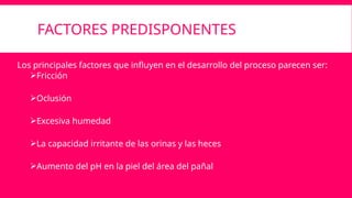 FACTORES PREDISPONENTES
Los principales factores que influyen en el desarrollo del proceso parecen ser:
Fricción
Oclusión
Excesiva humedad
La capacidad irritante de las orinas y las heces
Aumento del pH en la piel del área del pañal
 