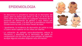 EPIDEMIOLOGIA
 Se desconoce la prevalencia exacta de la dermatitis del
pañal, pero se estima que entre un 7% y un 35 % de los
niños tiene esta dermatitis en cualquier momento de su
lactancia sin diferencias de género o raza. Afecta por
igual a ambos sexos, y se dice que la prevalencia máxima
sucede entre los seis y los doce meses de edad.
 Igualmente, la incidencia de dermatitis de pañal es tres
o cuatro veces superior en los niños con diarrea.
 La utilización de pañales extra-absorbentes reduce la
frecuencia y severidad de la dermatitis del pañal en
comparación con los niños que usan pañales de algodón,
aunque algunos estudios disputan esta afirmación.
 