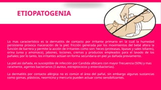 ETIOPATOGENIA
Lo mas característico es la dermatitis de contacto por irritante primario en la cual la humedad
persistente provoca maceración de la piel; fricción generada por los movimientos del bebé altera la
función de barrera y permite la acción de irritantes como son: heces (proteasas, lipasas y sales biliares),
orina (urea y amoniaco), jabones, lociones, cremas y productos empleados para el lavado de los
pañales; por lo tanto, los irritantes actúan en forma secundaria en piel ya dañada previamente.
La piel así dañada, es susceptible de infección por Candida albicans con mayor frecuencia (50%) y mas
raramente, agentes bacterianos (S aureus, estreptococos y enterobacterias).
La dermatitis por contacto alérgica no es común el área del pañal, sin embargo algunas sustancias
como gomas, plásticos, neomicina y mercurio pueden actuar como sensibilizantes.
 