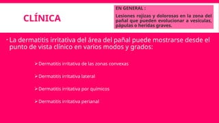CLÍNICA
EN GENERAL :
Lesiones rojizas y dolorosas en la zona del
pañal que pueden evolucionar a vesículas,
pápulas o heridas graves.
 La dermatitis irritativa del área del pañal puede mostrarse desde el
punto de vista clínico en varios modos y grados:
Dermatitis irritativa de las zonas convexas
Dermatitis irritativa lateral
Dermatitis irritativa por químicos
Dermatitis irritativa perianal
 