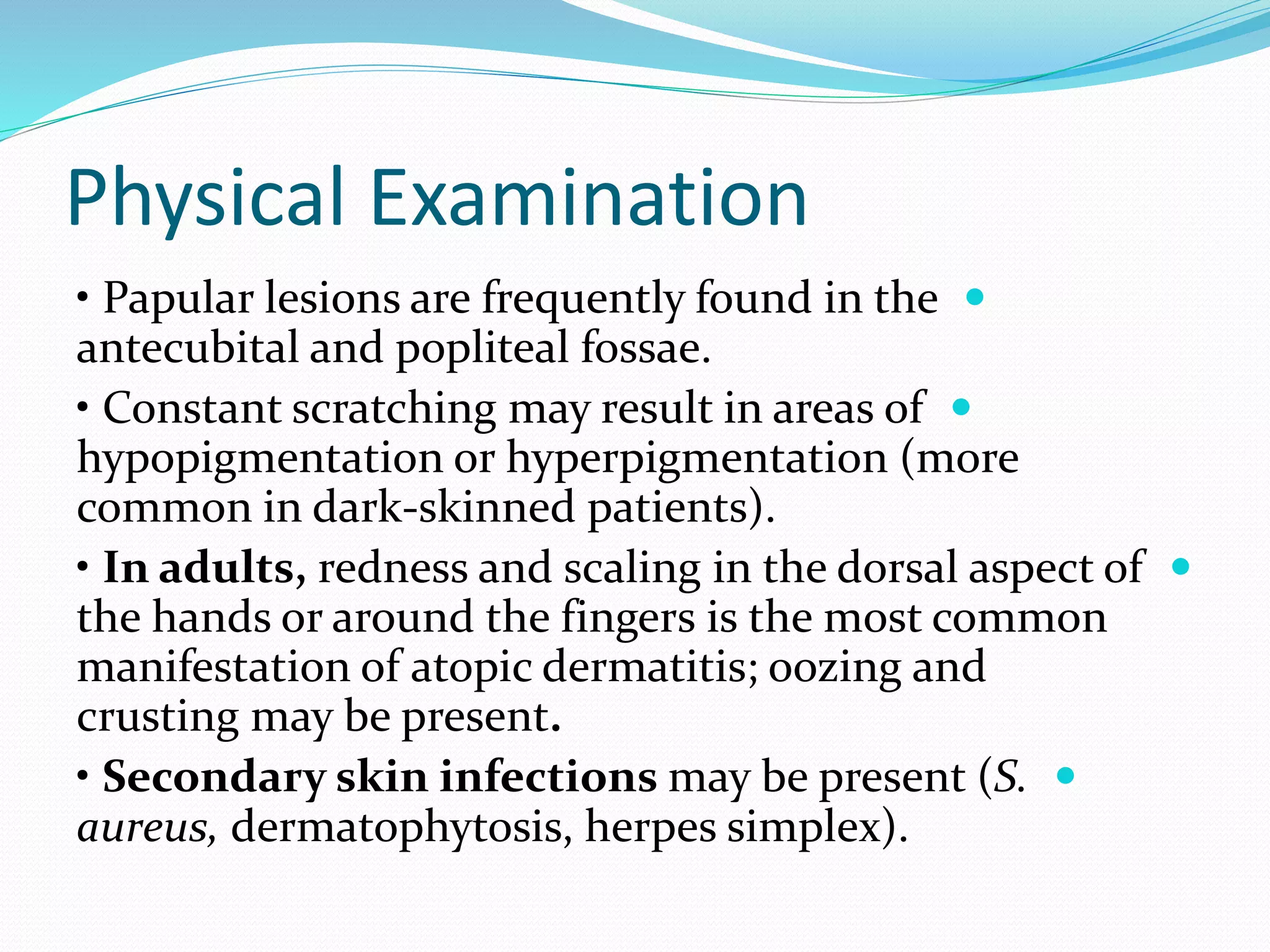 Physical Examination

• Papular lesions are frequently found in the
antecubital and popliteal fossae.

• Constant scratching may result in areas of
hypopigmentation or hyperpigmentation (more
common in dark-skinned patients).

• In adults, redness and scaling in the dorsal aspect of
the hands or around the fingers is the most common
manifestation of atopic dermatitis; oozing and
crusting may be present.

• Secondary skin infections may be present (S.
aureus, dermatophytosis, herpes simplex).
 