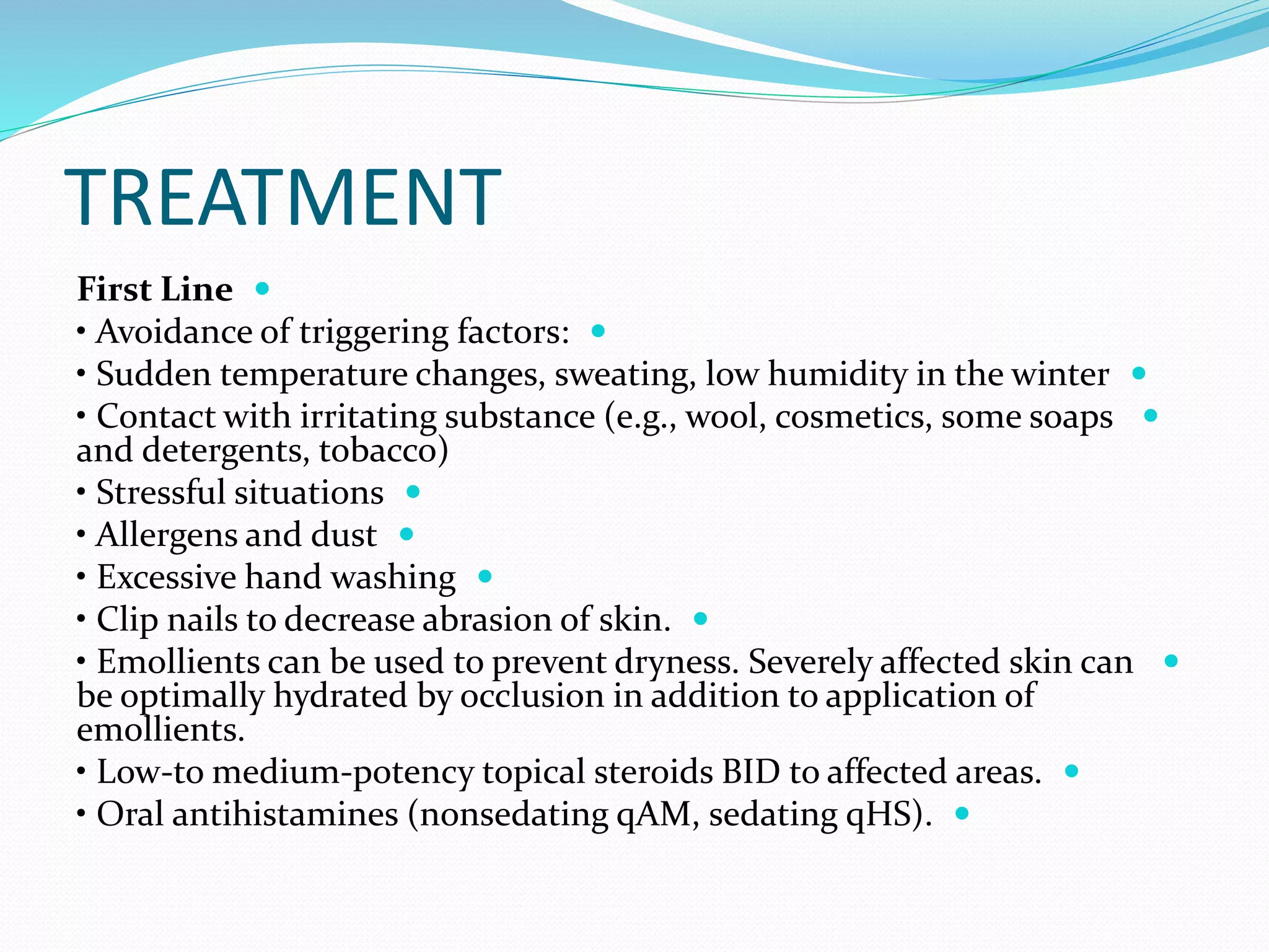 TREATMENT

First Line

• Avoidance of triggering factors:

• Sudden temperature changes, sweating, low humidity in the winter

• Contact with irritating substance (e.g., wool, cosmetics, some soaps
and detergents, tobacco)

• Stressful situations

• Allergens and dust

• Excessive hand washing

• Clip nails to decrease abrasion of skin.

• Emollients can be used to prevent dryness. Severely affected skin can
be optimally hydrated by occlusion in addition to application of
emollients.

• Low-to medium-potency topical steroids BID to affected areas.

• Oral antihistamines (nonsedating qAM, sedating qHS).
 