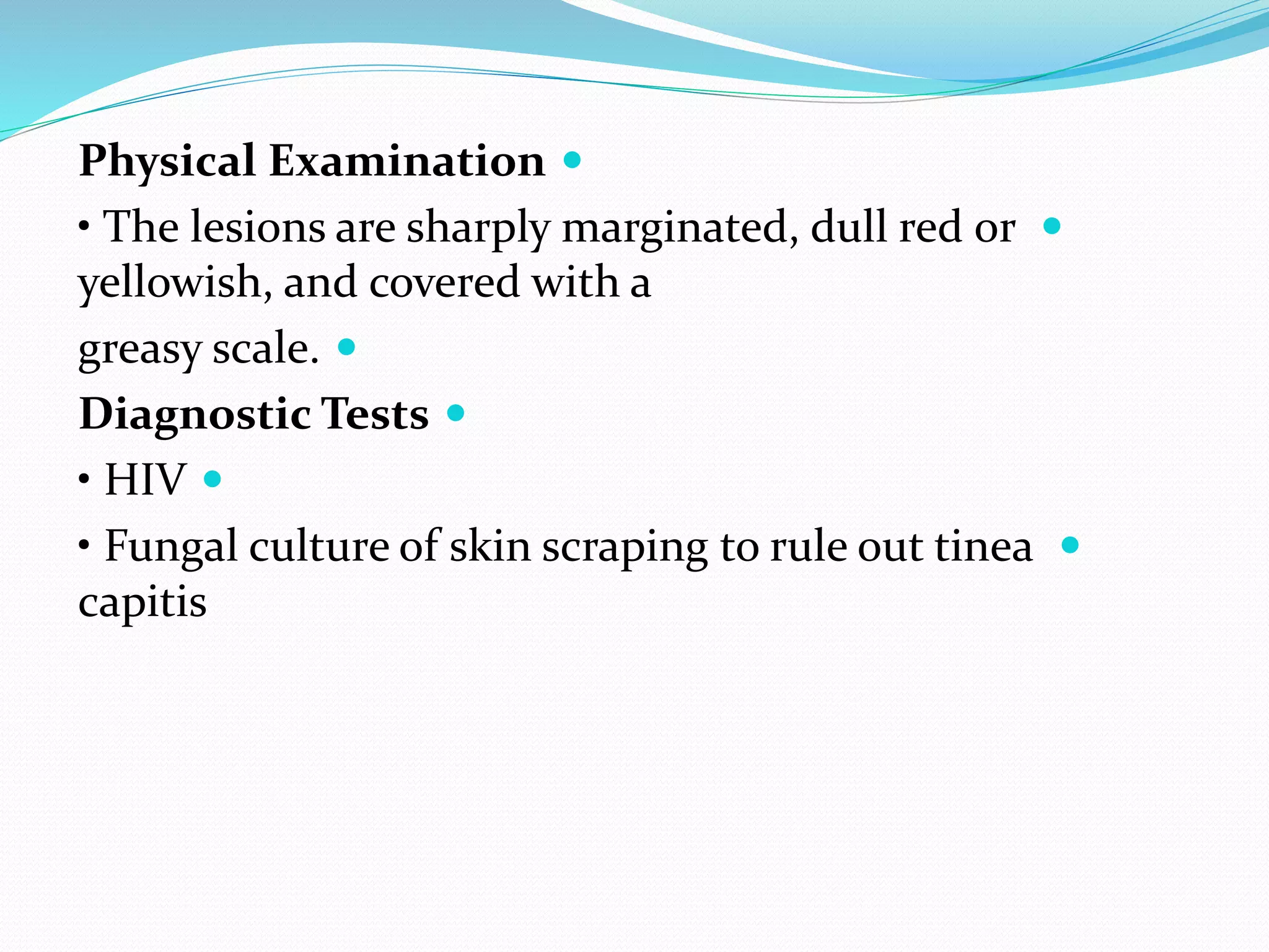 
Physical Examination

• The lesions are sharply marginated, dull red or
yellowish, and covered with a

greasy scale.

Diagnostic Tests

• HIV

• Fungal culture of skin scraping to rule out tinea
capitis
 