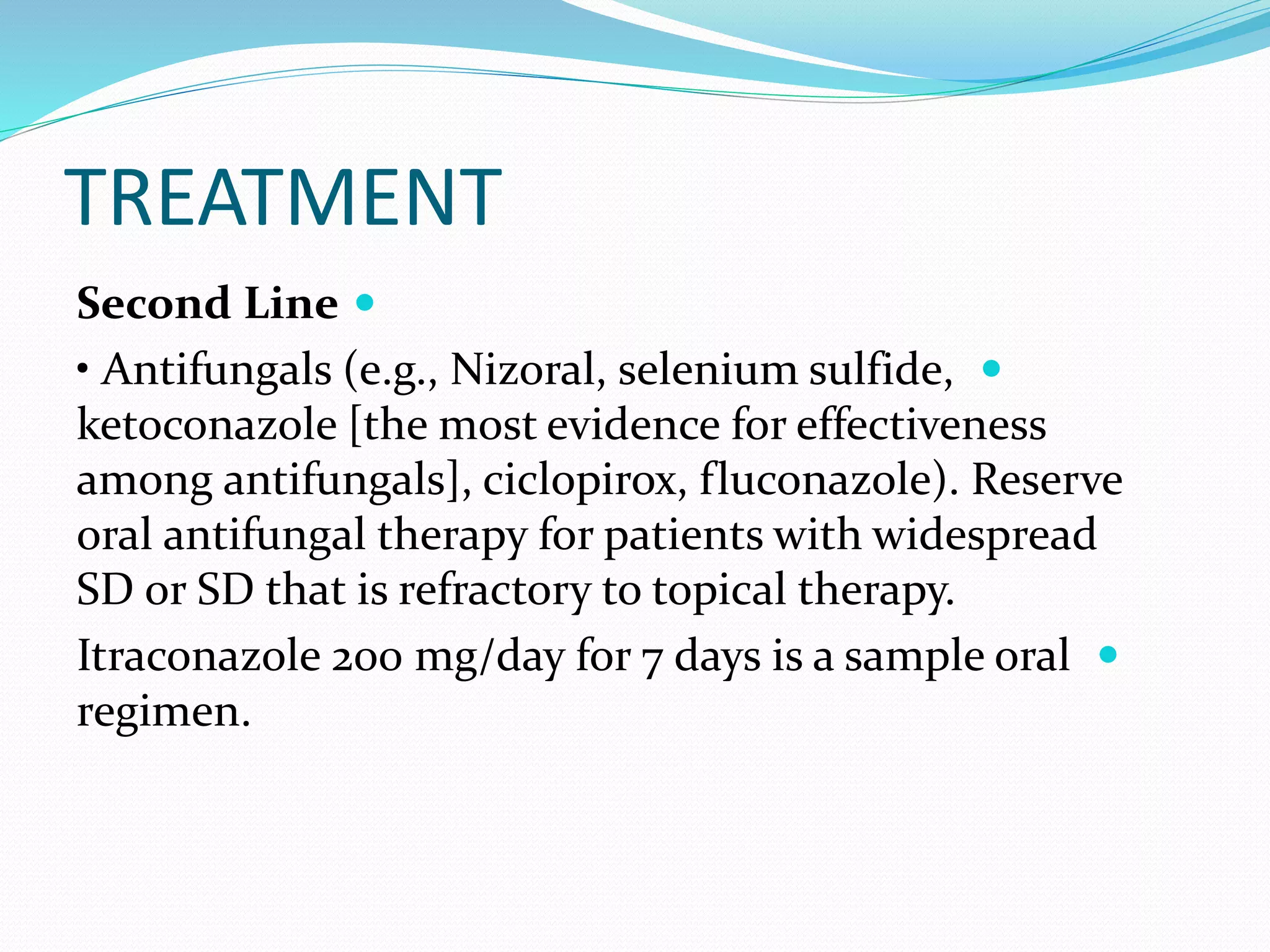 TREATMENT

Second Line

• Antifungals (e.g., Nizoral, selenium sulfide,
ketoconazole [the most evidence for effectiveness
among antifungals], ciclopirox, fluconazole). Reserve
oral antifungal therapy for patients with widespread
SD or SD that is refractory to topical therapy.

Itraconazole 200 mg/day for 7 days is a sample oral
regimen.
 