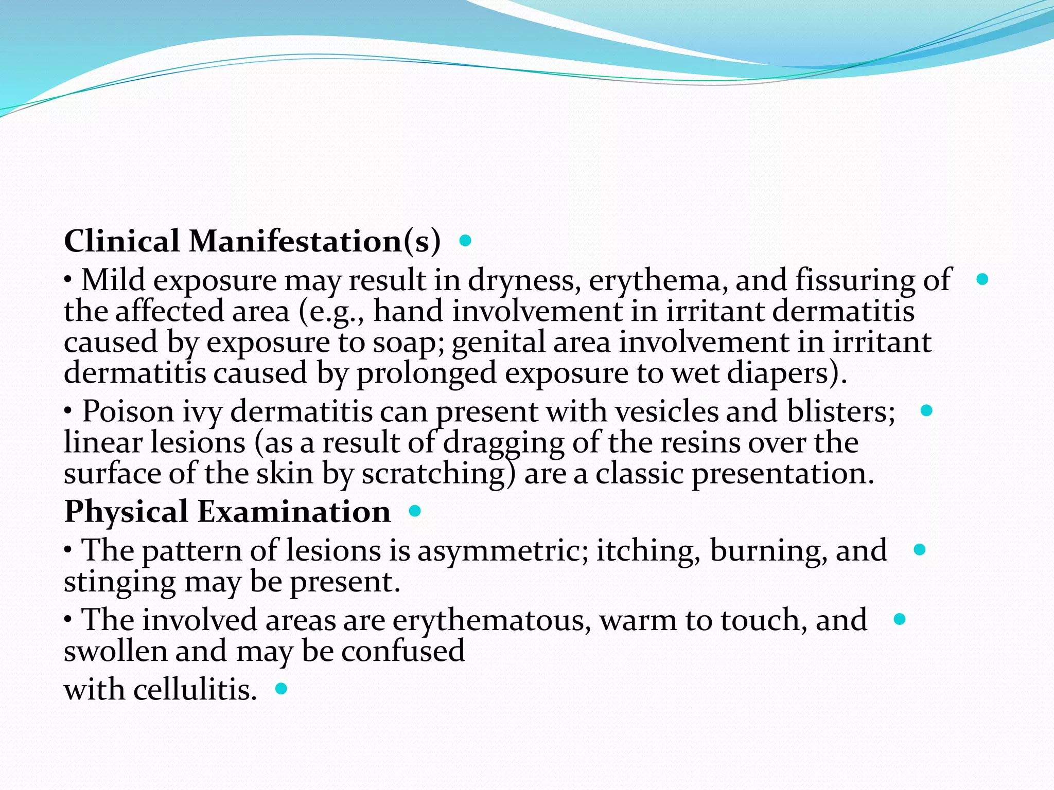 
Clinical Manifestation(s)

• Mild exposure may result in dryness, erythema, and fissuring of
the affected area (e.g., hand involvement in irritant dermatitis
caused by exposure to soap; genital area involvement in irritant
dermatitis caused by prolonged exposure to wet diapers).

• Poison ivy dermatitis can present with vesicles and blisters;
linear lesions (as a result of dragging of the resins over the
surface of the skin by scratching) are a classic presentation.

Physical Examination

• The pattern of lesions is asymmetric; itching, burning, and
stinging may be present.

• The involved areas are erythematous, warm to touch, and
swollen and may be confused

with cellulitis.
 