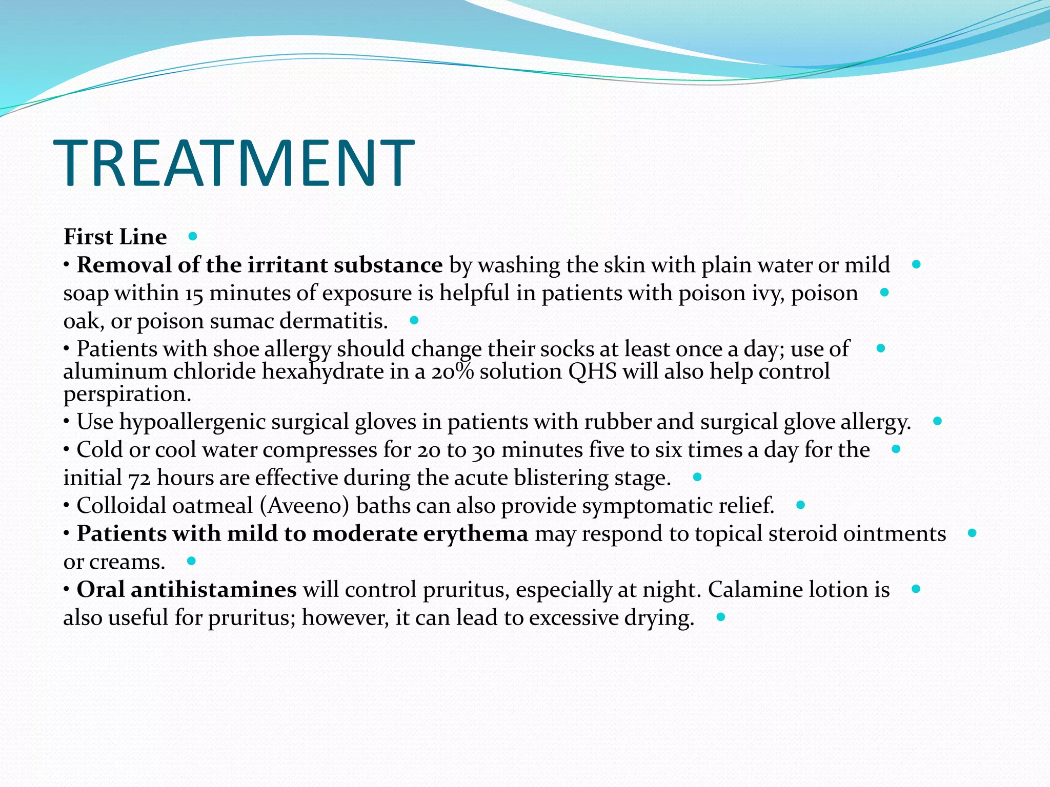TREATMENT

First Line

• Removal of the irritant substance by washing the skin with plain water or mild

soap within 15 minutes of exposure is helpful in patients with poison ivy, poison

oak, or poison sumac dermatitis.

• Patients with shoe allergy should change their socks at least once a day; use of
aluminum chloride hexahydrate in a 20% solution QHS will also help control
perspiration.

• Use hypoallergenic surgical gloves in patients with rubber and surgical glove allergy.

• Cold or cool water compresses for 20 to 30 minutes five to six times a day for the

initial 72 hours are effective during the acute blistering stage.

• Colloidal oatmeal (Aveeno) baths can also provide symptomatic relief.

• Patients with mild to moderate erythema may respond to topical steroid ointments

or creams.

• Oral antihistamines will control pruritus, especially at night. Calamine lotion is

also useful for pruritus; however, it can lead to excessive drying.
 