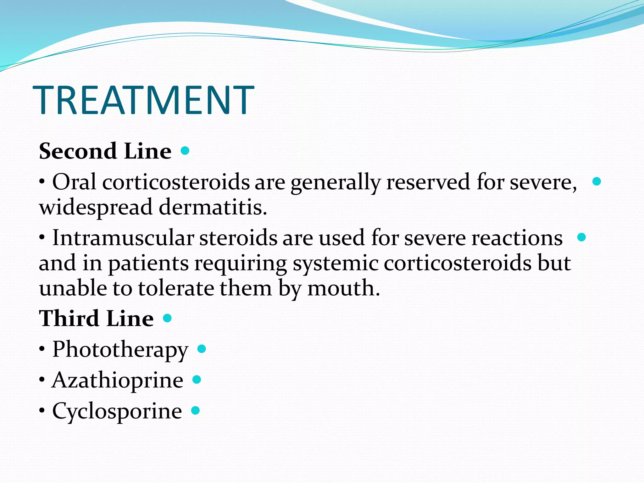 TREATMENT

Second Line

• Oral corticosteroids are generally reserved for severe,
widespread dermatitis.

• Intramuscular steroids are used for severe reactions
and in patients requiring systemic corticosteroids but
unable to tolerate them by mouth.

Third Line

• Phototherapy

• Azathioprine

• Cyclosporine
 