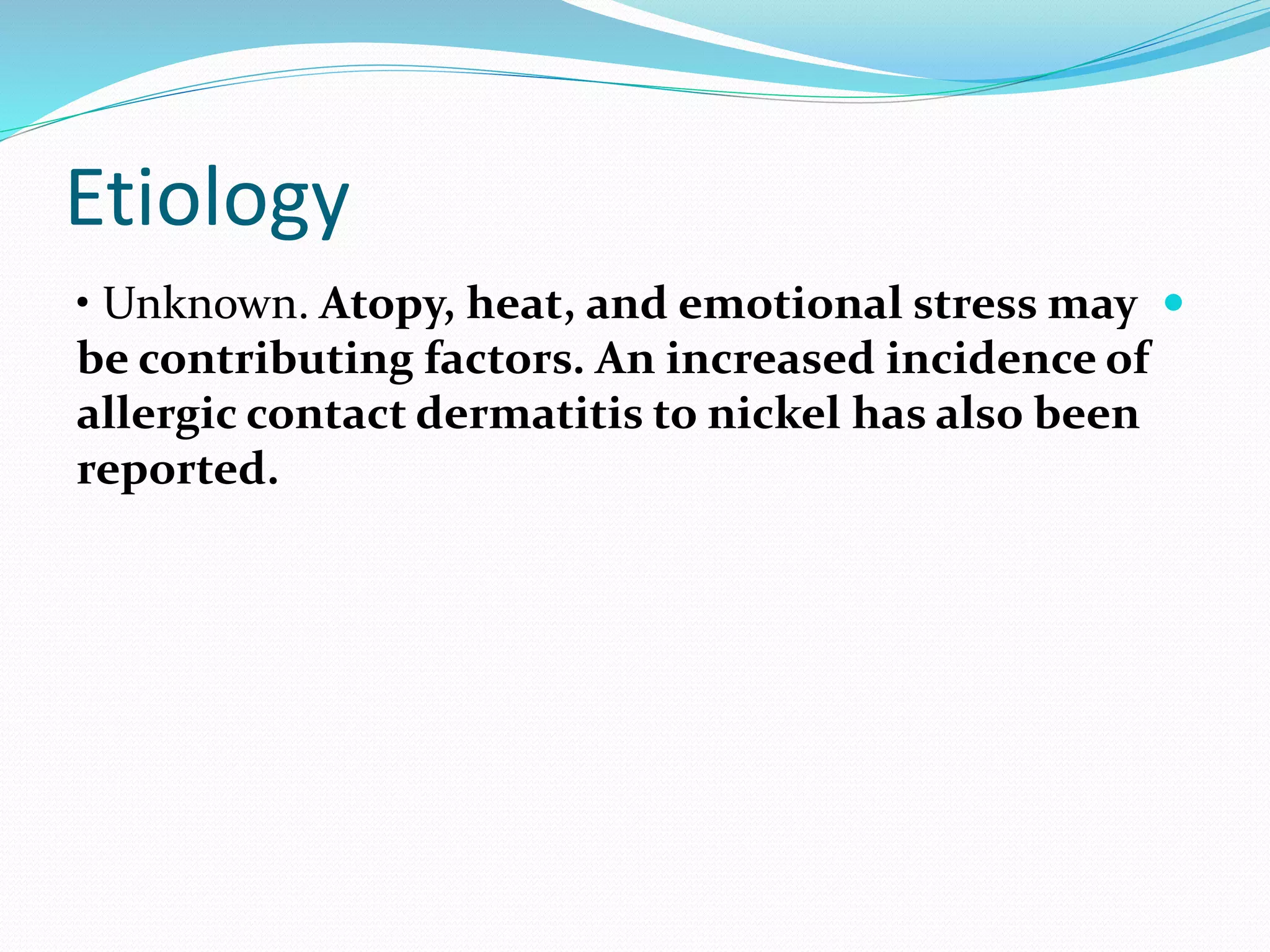 Etiology

• Unknown. Atopy, heat, and emotional stress may
be contributing factors. An increased incidence of
allergic contact dermatitis to nickel has also been
reported.
 