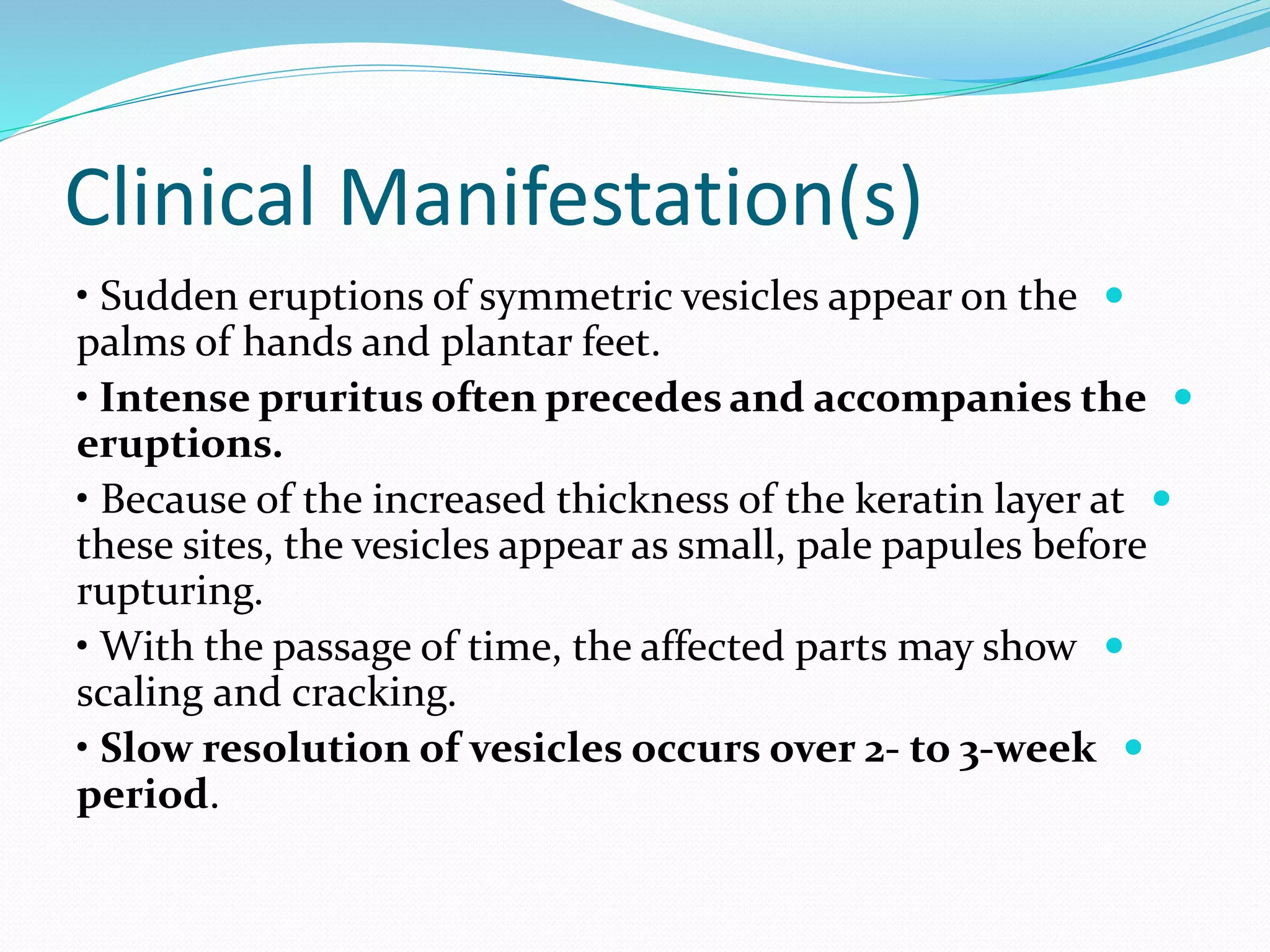 Clinical Manifestation(s)

• Sudden eruptions of symmetric vesicles appear on the
palms of hands and plantar feet.

• Intense pruritus often precedes and accompanies the
eruptions.

• Because of the increased thickness of the keratin layer at
these sites, the vesicles appear as small, pale papules before
rupturing.

• With the passage of time, the affected parts may show
scaling and cracking.

• Slow resolution of vesicles occurs over 2- to 3-week
period.
 
