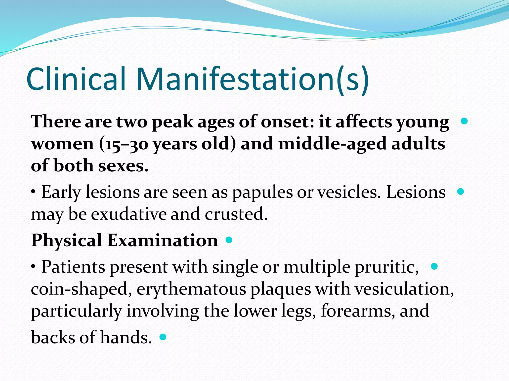 Clinical Manifestation(s)

There are two peak ages of onset: it affects young
women (15–30 years old) and middle-aged adults
of both sexes.

• Early lesions are seen as papules or vesicles. Lesions
may be exudative and crusted.

Physical Examination

• Patients present with single or multiple pruritic,
coin-shaped, erythematous plaques with vesiculation,
particularly involving the lower legs, forearms, and

backs of hands.
 