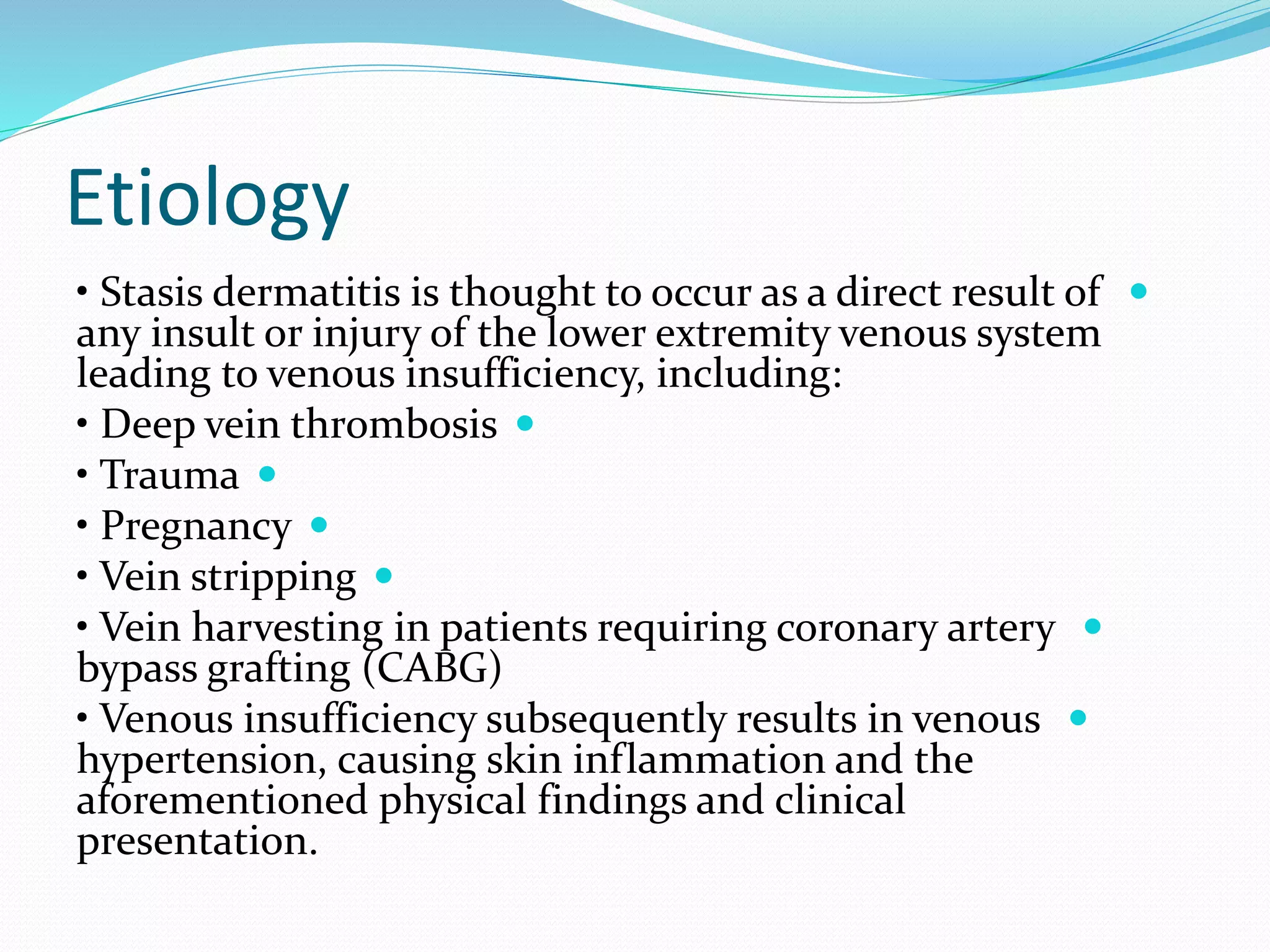 Etiology

• Stasis dermatitis is thought to occur as a direct result of
any insult or injury of the lower extremity venous system
leading to venous insufficiency, including:

• Deep vein thrombosis

• Trauma

• Pregnancy

• Vein stripping

• Vein harvesting in patients requiring coronary artery
bypass grafting (CABG)

• Venous insufficiency subsequently results in venous
hypertension, causing skin inflammation and the
aforementioned physical findings and clinical
presentation.
 
