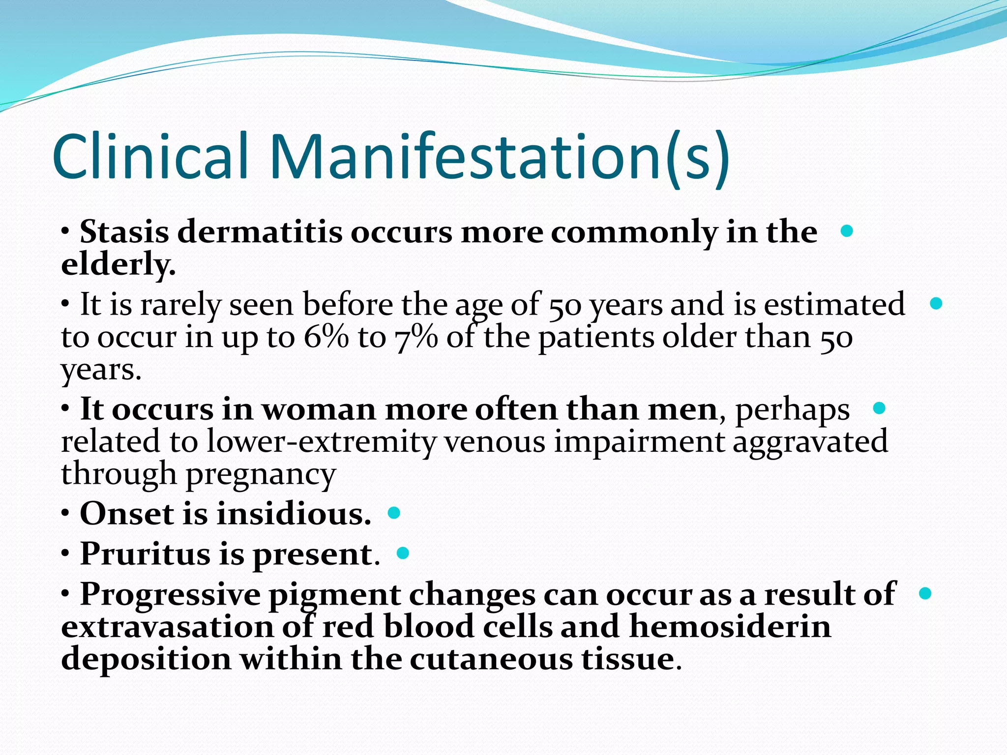 Clinical Manifestation(s)

• Stasis dermatitis occurs more commonly in the
elderly.

• It is rarely seen before the age of 50 years and is estimated
to occur in up to 6% to 7% of the patients older than 50
years.

• It occurs in woman more often than men, perhaps
related to lower-extremity venous impairment aggravated
through pregnancy

• Onset is insidious.

• Pruritus is present.

• Progressive pigment changes can occur as a result of
extravasation of red blood cells and hemosiderin
deposition within the cutaneous tissue.
 