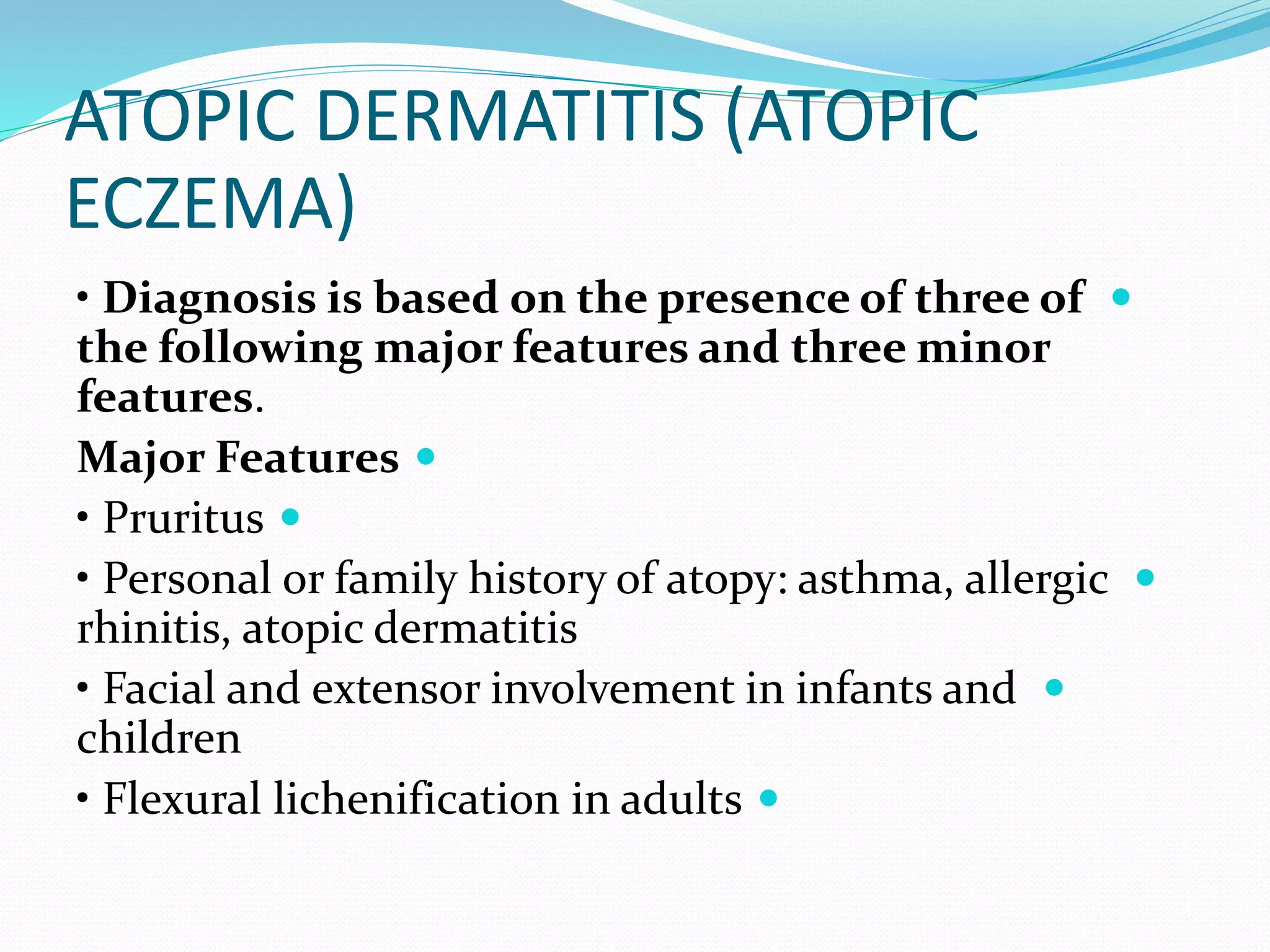 ATOPIC DERMATITIS (ATOPIC
ECZEMA)

• Diagnosis is based on the presence of three of
the following major features and three minor
features.

Major Features

• Pruritus

• Personal or family history of atopy: asthma, allergic
rhinitis, atopic dermatitis

• Facial and extensor involvement in infants and
children

• Flexural lichenification in adults
 