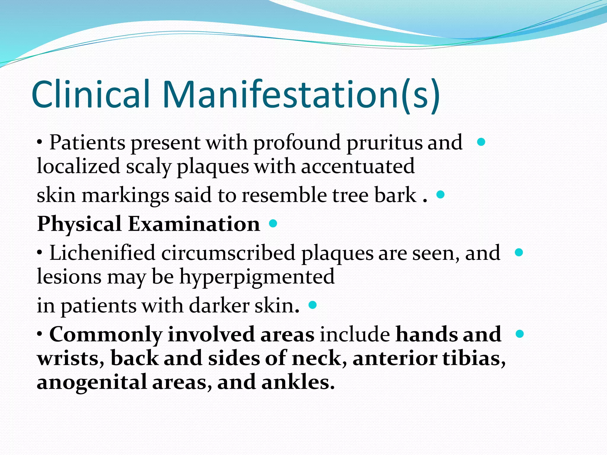 Clinical Manifestation(s)

• Patients present with profound pruritus and
localized scaly plaques with accentuated

skin markings said to resemble tree bark .

Physical Examination

• Lichenified circumscribed plaques are seen, and
lesions may be hyperpigmented

in patients with darker skin.

• Commonly involved areas include hands and
wrists, back and sides of neck, anterior tibias,
anogenital areas, and ankles.
 