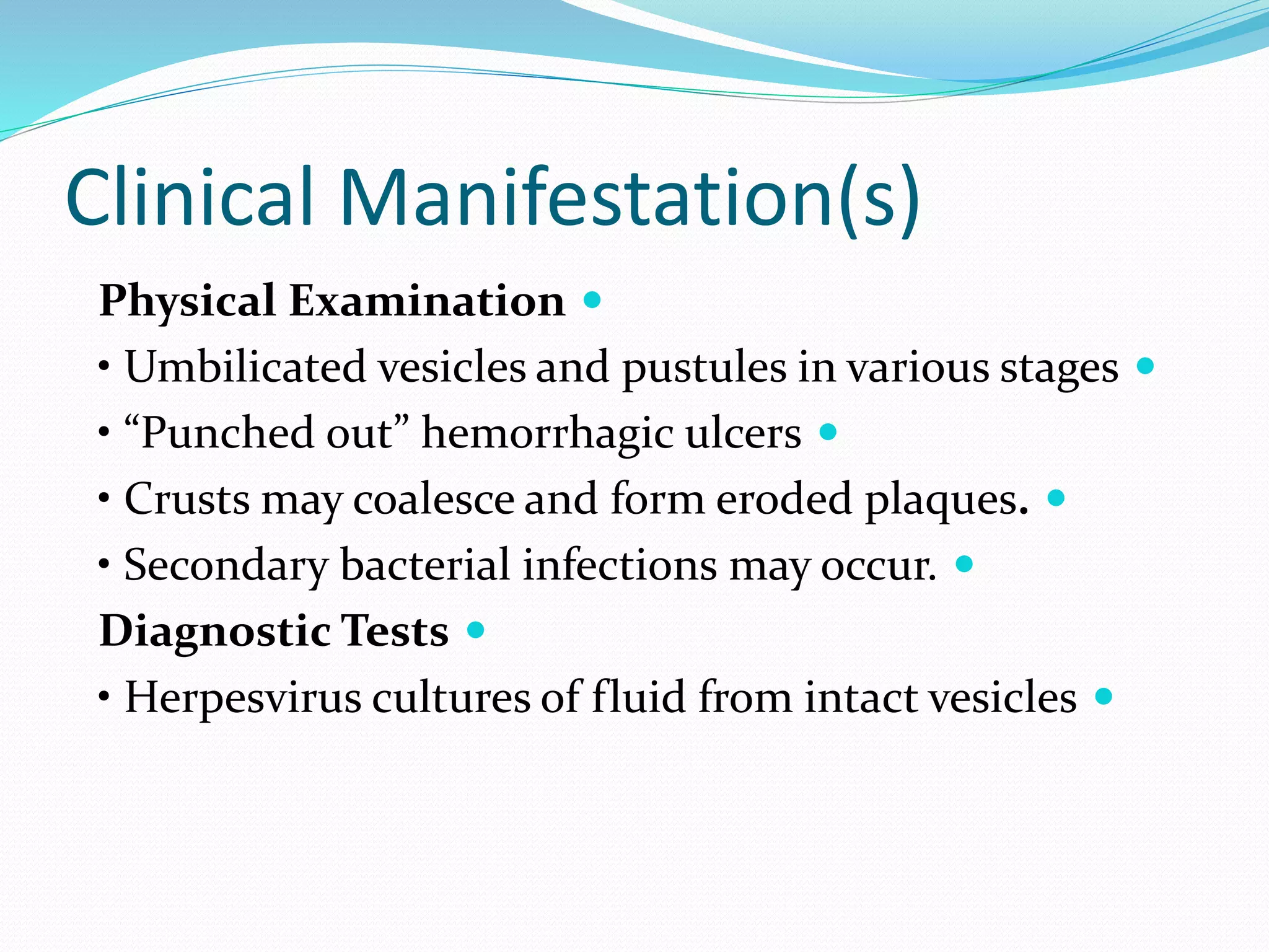 Clinical Manifestation(s)

Physical Examination

• Umbilicated vesicles and pustules in various stages

• “Punched out” hemorrhagic ulcers

• Crusts may coalesce and form eroded plaques.

• Secondary bacterial infections may occur.

Diagnostic Tests

• Herpesvirus cultures of fluid from intact vesicles
 