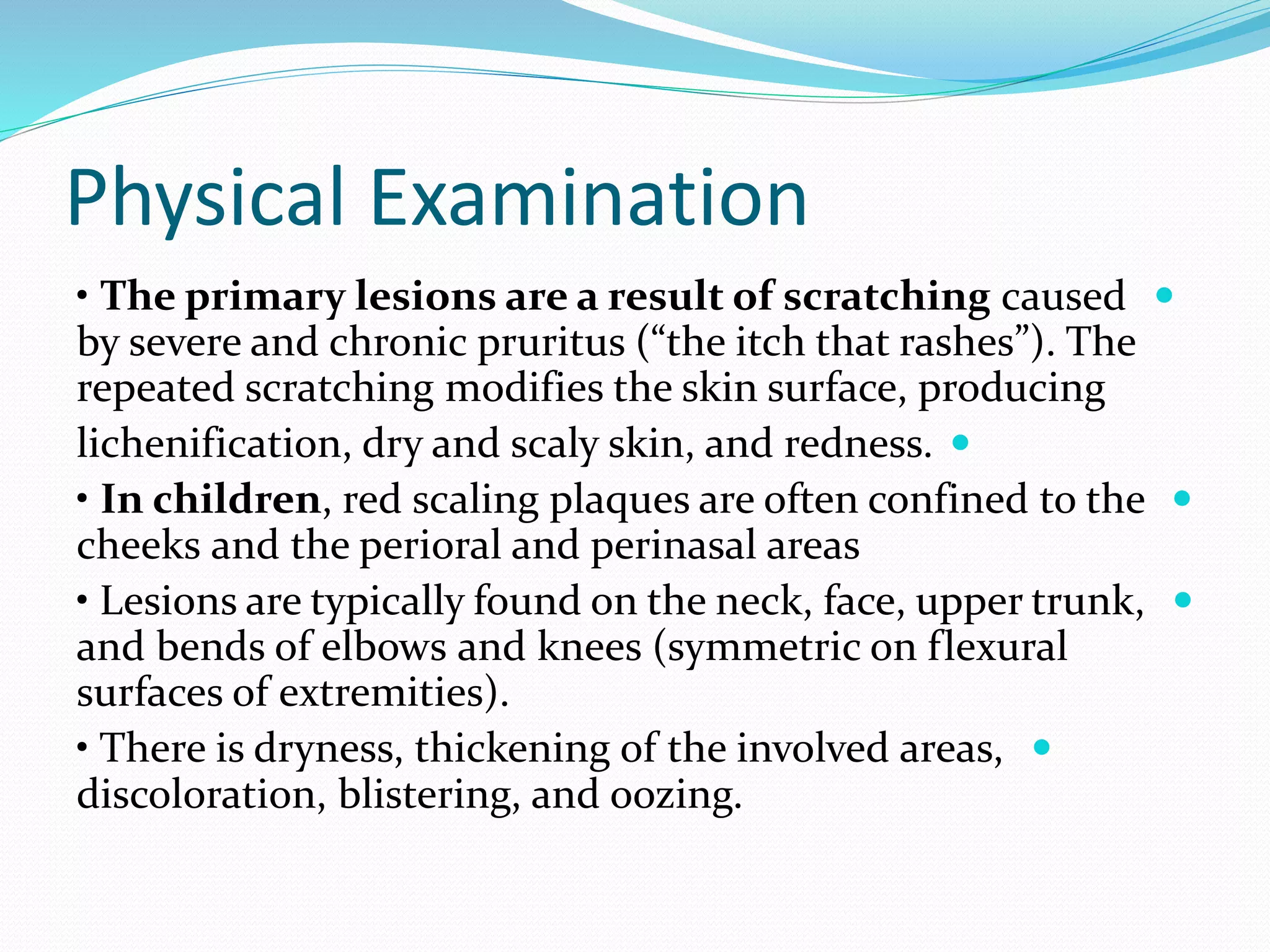 Physical Examination

• The primary lesions are a result of scratching caused
by severe and chronic pruritus (“the itch that rashes”). The
repeated scratching modifies the skin surface, producing

lichenification, dry and scaly skin, and redness.

• In children, red scaling plaques are often confined to the
cheeks and the perioral and perinasal areas

• Lesions are typically found on the neck, face, upper trunk,
and bends of elbows and knees (symmetric on flexural
surfaces of extremities).

• There is dryness, thickening of the involved areas,
discoloration, blistering, and oozing.
 