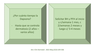 ¿Por cuánto tiempo la
Dapsona?
- Hasta que se controla
dermatosis (2 años –
varios años)
Solicitar BH y PFH al inicio
y c/semana 1 mes, c
2/semanas 2 meses y
luego c/ 3-4 meses
Am J Clin Dermatol . 2021 May;22(3):329-338.
 