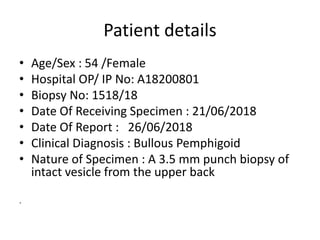 Patient details
• Age/Sex : 54 /Female
• Hospital OP/ IP No: A18200801
• Biopsy No: 1518/18
• Date Of Receiving Specimen : 21/06/2018
• Date Of Report : 26/06/2018
• Clinical Diagnosis : Bullous Pemphigoid
• Nature of Specimen : A 3.5 mm punch biopsy of
intact vesicle from the upper back
.
 