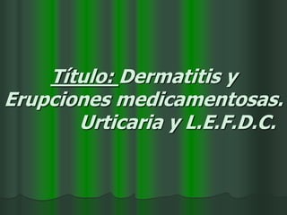 Título: Dermatitis y
Erupciones medicamentosas.
Urticaria y L.E.F.D.C.
 
