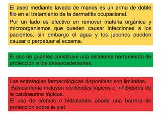 El aseo mediante lavado de manos es un arma de doble 
filo en el tratamiento de la dermatitis ocupacional. 
Por un lado es efectivo en remover materia orgánica y 
microorganismos que pueden causar infecciones a los 
pacientes, sin embargo el agua y los jabones pueden 
causar o perpetuar el eczema. 
El uso de guantes constituye una excelente herramienta de 
protección a los desencadenantes. 
Las estrategias farmacológicas disponibles son limitadas. 
Básicamente incluyen corticoides tópicos e inhibidores de 
la calcineurina tópicos. 
El uso de cremas e hidratantes añade una barrera de 
protección sobre la piel. 
