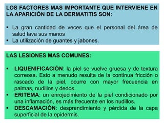 LOS FACTORES MAS IMPORTANTE QUE INTERVIENE EN 
LA APARICIÓN DE LA DERMATITIS SON: 
 La gran cantidad de veces que el personal del área de 
salud lava sus manos 
 La utilización de guantes y jabones. 
LAS LESIONES MAS COMUNES: 
 LIQUENIFICACIÓN: la piel se vuelve gruesa y de textura 
correosa. Esto a menudo resulta de la continua fricción o 
rascado de la piel, ocurre con mayor frecuencia en 
palmas, nudillos y dedos. 
 ERITEMA: un enrojecimiento de la piel condicionado por 
una inflamación, es más frecuente en los nudillos. 
 DESCAMACIÓN: desprendimiento y pérdida de la capa 
superficial de la epidermis. 
 