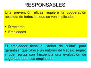 RESPONSABLES 
Una prevención eficaz requiere la cooperación 
absoluta de todos los que se ven implicados: 
 Directores 
 Empleados 
El empleador tiene el “deber de cuidar” para 
garantizar que ofrece un entorno de trabajo seguro 
y que realiza con frecuencia una evaluación de 
seguridad para sus empleados 
 