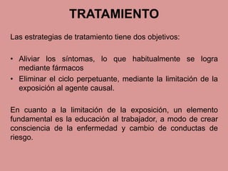 TRATAMIENTO 
Las estrategias de tratamiento tiene dos objetivos: 
• Aliviar los síntomas, lo que habitualmente se logra 
mediante fármacos 
• Eliminar el ciclo perpetuante, mediante la limitación de la 
exposición al agente causal. 
En cuanto a la limitación de la exposición, un elemento 
fundamental es la educación al trabajador, a modo de crear 
consciencia de la enfermedad y cambio de conductas de 
riesgo. 
 