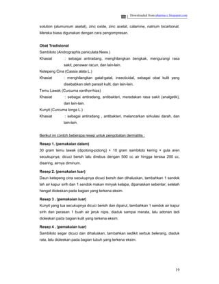 Downloaded from pharma-c.blogspot.com


solution (alumunium asetat), zinc oxide, zinc acetat, calamine, natrium bicarbonat.
Mereka biasa digunakan dengan cara pengompresan.


Obat Tradisional
Sambiloto (Andrographis paniculata Nees.)
Khasiat        : sebagai antiradang, menghilangkan bengkak, mengurangi rasa
              sakit, penawar racun, dan lain-lain.
Ketepeng Cina (Cassia alata L.)
Khasiat       : menghilangkan gatal-gatal, insecticidal, sebagai obat kulit yang
              disebabkan oleh parasit kulit, dan lain-lain.
Temu Lawak (Curcuma xanthorrhiza)
Khasiat        : sebagai antiradang, antibakteri, meredakan rasa sakit (analgetik),
              dan lain-lain.
Kunyit (Curcuma longa L.)
Khasiat        : sebagai antiradang , antibakteri, melancarkan sirkulasi darah, dan
              lain-lain.


Berikut ini contoh beberapa resep untuk pengobatan dermatitis :

Resep 1. (pemakaian dalam)
30 gram temu lawak (dipotong-potong) + 10 gram sambiloto kering + gula aren
secukupnya, dicuci bersih lalu direbus dengan 500 cc air hingga tersisa 200 cc,
disaring, airnya diminum.

Resep 2. (pemakaian luar)
Daun ketepeng cina secukupnya dicuci bersih dan dihaluskan, tambahkan 1 sendok
teh air kapur sirih dan 1 sendok makan minyak kelapa, dipanaskan sebentar, setelah
hangat dioleskan pada bagian yang terkena eksim.

Resep 3 . (pemakaian luar)
Kunyit yang tua secukupnya dicuci bersih dan diparut, tambahkan 1 sendok air kapur
sirih dan perasan 1 buah air jeruk nipis, diaduk sampai merata, lalu adonan tadi
dioleskan pada bagian kulit yang terkena eksim.

Resep 4 . (pemakaian luar)
Sambiloto segar dicuci dan dihaluskan, tambahkan sedikit serbuk belerang, diaduk
rata, lalu dioleskan pada bagian tubuh yang terkena eksim.




                                                                                     19
 